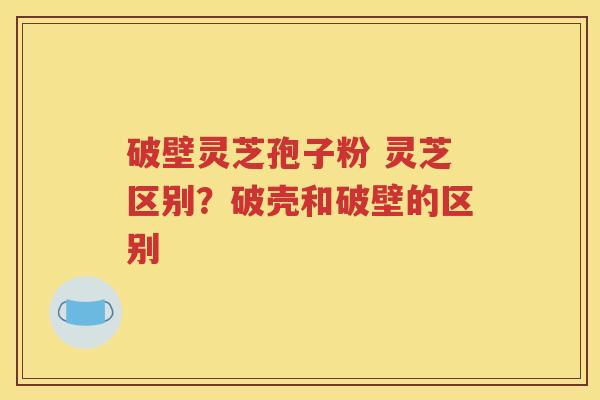 破壁灵芝孢子粉 灵芝区别？破壳和破壁的区别