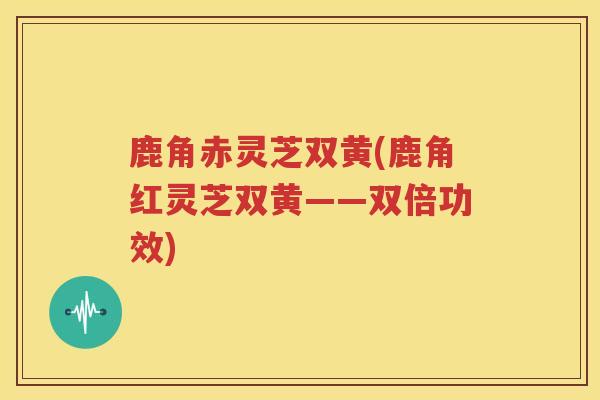 鹿角赤灵芝双黄(鹿角红灵芝双黄——双倍功效)