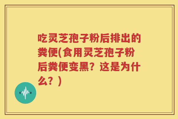 吃灵芝孢子粉后排出的粪便(食用灵芝孢子粉后粪便变黑？这是为什么？)