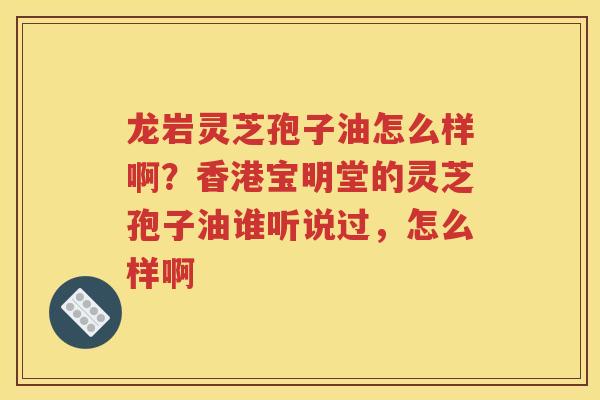 龙岩灵芝孢子油怎么样啊？香港宝明堂的灵芝孢子油谁听说过，怎么样啊