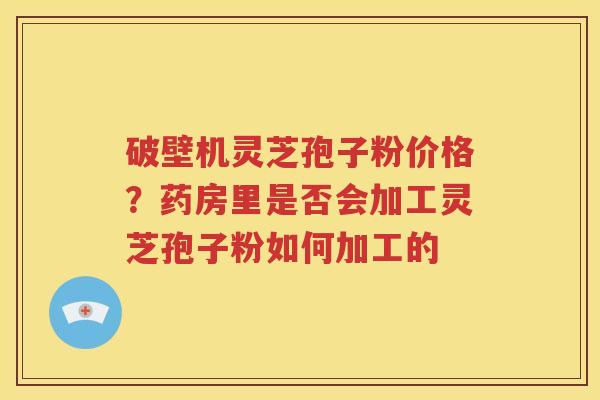 破壁机灵芝孢子粉价格？药房里是否会加工灵芝孢子粉如何加工的