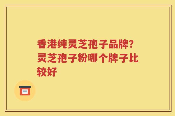 香港纯灵芝孢子品牌？灵芝孢子粉哪个牌子比较好