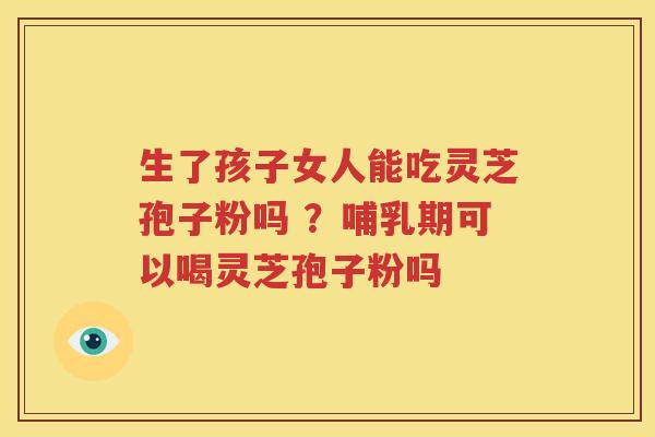 生了孩子女人能吃灵芝孢子粉吗 ？哺乳期可以喝灵芝孢子粉吗