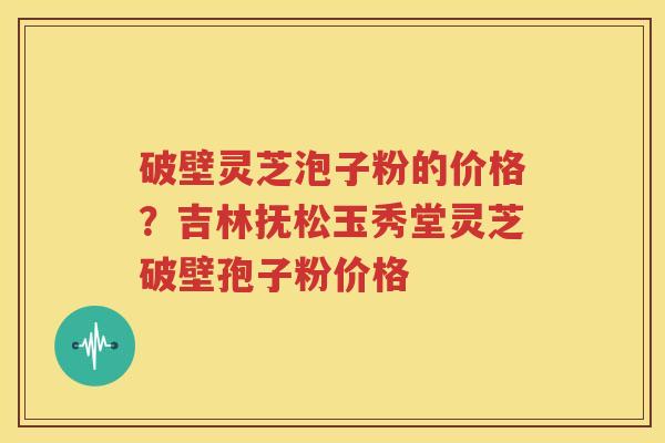 破壁灵芝泡子粉的价格？吉林抚松玉秀堂灵芝破壁孢子粉价格