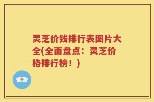 灵芝价钱排行表图片大全(全面盘点：灵芝价格排行榜！)