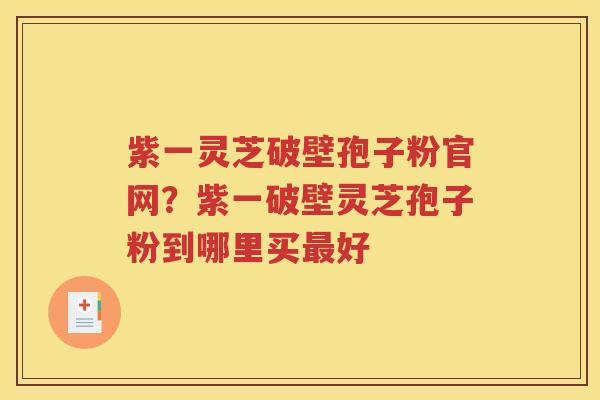 紫一灵芝破壁孢子粉官网？紫一破壁灵芝孢子粉到哪里买最好