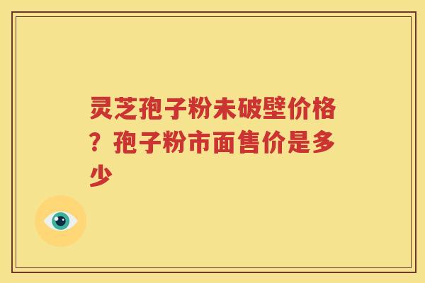 灵芝孢子粉未破壁价格？孢子粉市面售价是多少