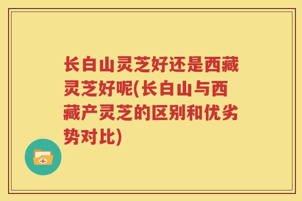 长白山灵芝好还是西藏灵芝好呢(长白山与西藏产灵芝的区别和优劣势对比)