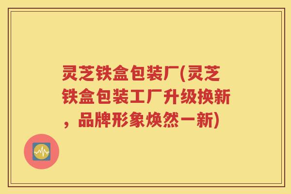 灵芝铁盒包装厂(灵芝铁盒包装工厂升级换新，品牌形象焕然一新)