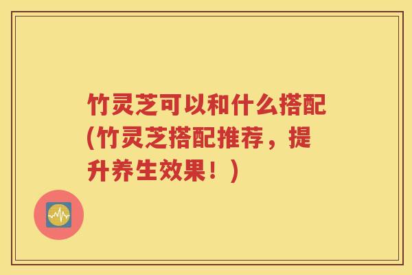 竹灵芝可以和什么搭配(竹灵芝搭配推荐，提升养生效果！)