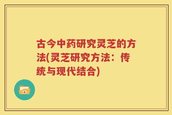 古今中药研究灵芝的方法(灵芝研究方法：传统与现代结合)