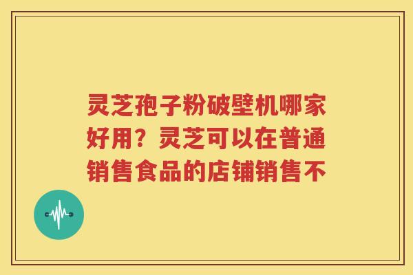 灵芝孢子粉破壁机哪家好用？灵芝可以在普通销售食品的店铺销售不