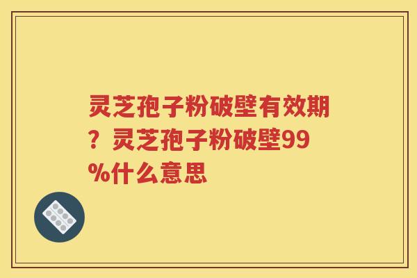 灵芝孢子粉破壁有效期？灵芝孢子粉破壁99%什么意思