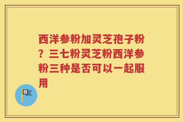 西洋参粉加灵芝孢子粉？三七粉灵芝粉西洋参粉三种是否可以一起服用