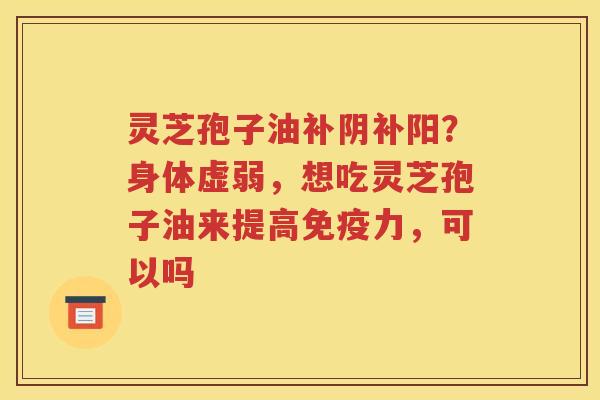 灵芝孢子油补阴补阳？身体虚弱，想吃灵芝孢子油来提高免疫力，可以吗
