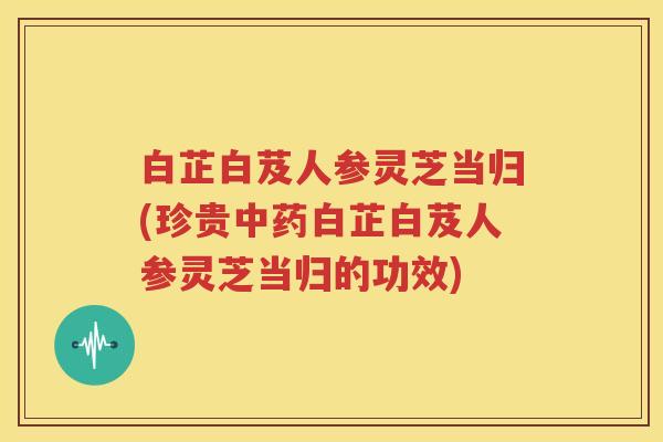 白芷白芨人参灵芝当归(珍贵中药白芷白芨人参灵芝当归的功效)