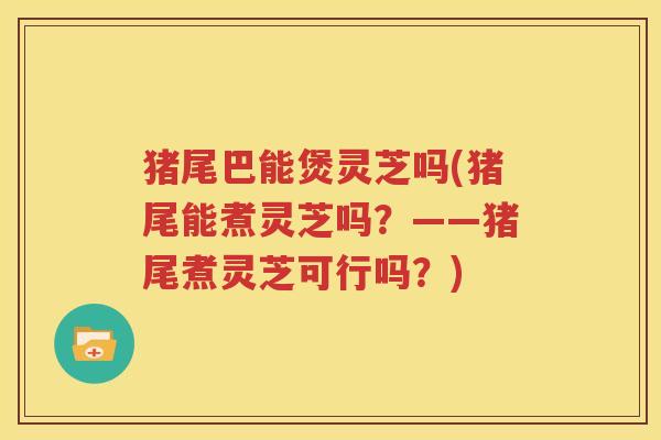 猪尾巴能煲灵芝吗(猪尾能煮灵芝吗？——猪尾煮灵芝可行吗？)