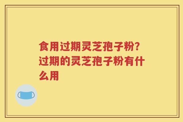 食用过期灵芝孢子粉？过期的灵芝孢子粉有什么用