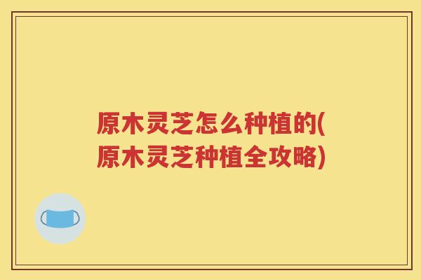 原木灵芝怎么种植的(原木灵芝种植全攻略)
