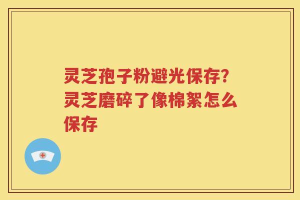 灵芝孢子粉避光保存？灵芝磨碎了像棉絮怎么保存