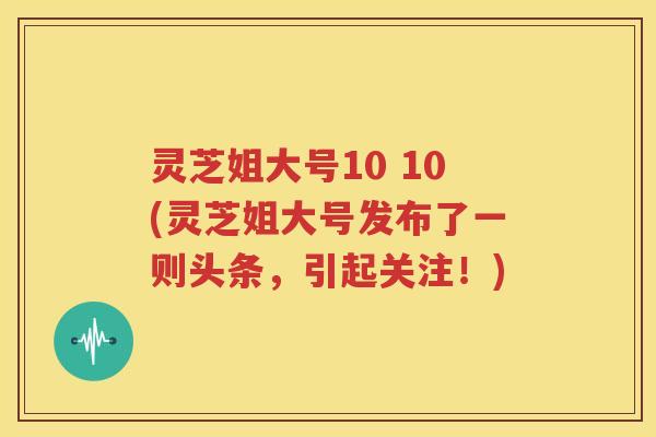 灵芝姐大号10 10(灵芝姐大号发布了一则头条，引起关注！)