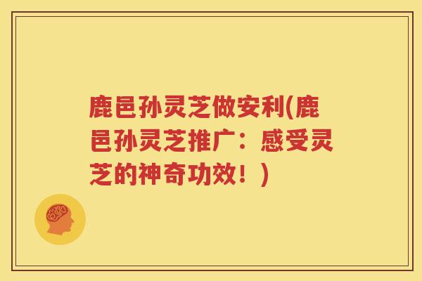 鹿邑孙灵芝做安利(鹿邑孙灵芝推广：感受灵芝的神奇功效！)