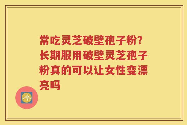 常吃灵芝破壁孢子粉？长期服用破壁灵芝孢子粉真的可以让女性变漂亮吗