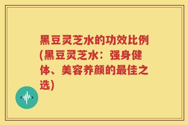 黑豆灵芝水的功效比例(黑豆灵芝水：强身健体、美容养颜的最佳之选)