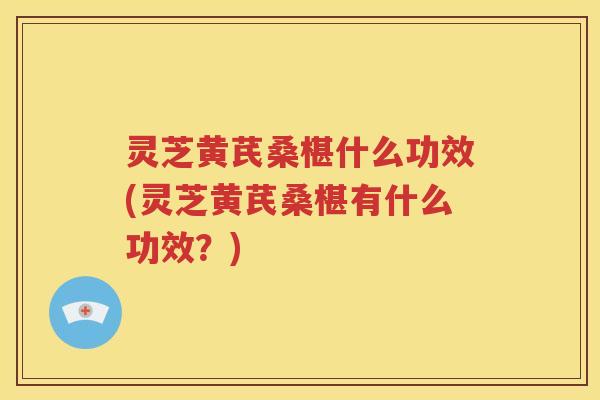 灵芝黄芪桑椹什么功效(灵芝黄芪桑椹有什么功效？)