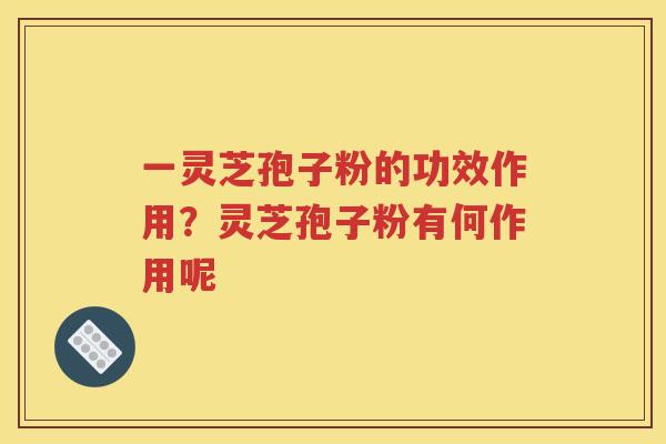 一灵芝孢子粉的功效作用？灵芝孢子粉有何作用呢