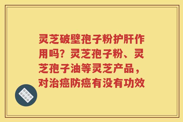 灵芝破壁孢子粉护肝作用吗？灵芝孢子粉、灵芝孢子油等灵芝产品，对治癌防癌有没有功效