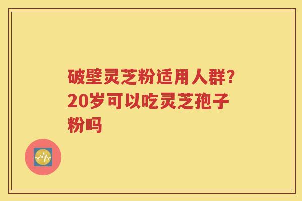 破壁灵芝粉适用人群？20岁可以吃灵芝孢子粉吗