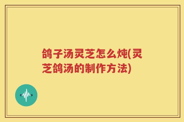 鸽子汤灵芝怎么炖(灵芝鸽汤的制作方法)
