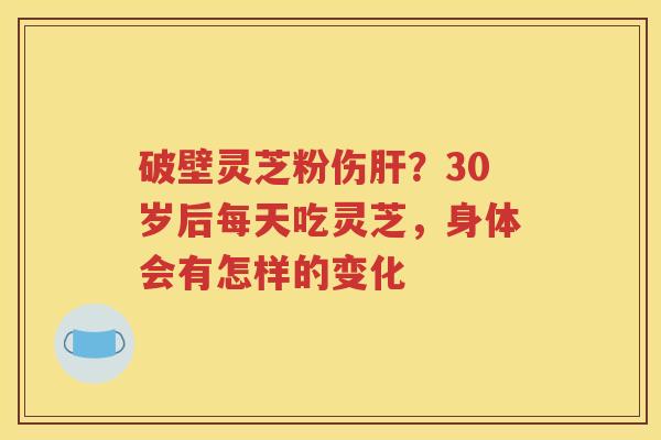 破壁灵芝粉伤肝？30岁后每天吃灵芝，身体会有怎样的变化