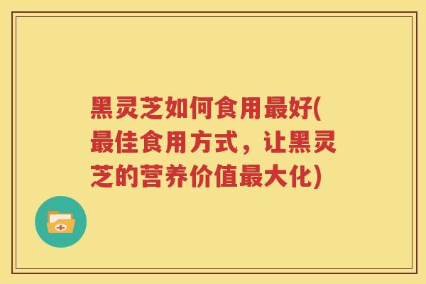 黑灵芝如何食用最好(最佳食用方式，让黑灵芝的营养价值最大化)