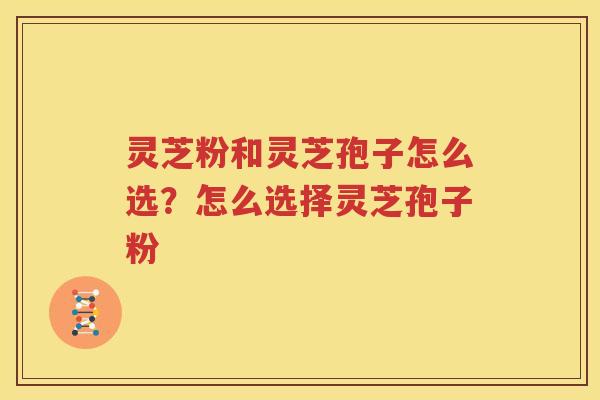 灵芝粉和灵芝孢子怎么选？怎么选择灵芝孢子粉
