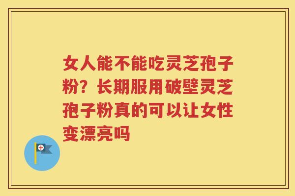 女人能不能吃灵芝孢子粉？长期服用破壁灵芝孢子粉真的可以让女性变漂亮吗