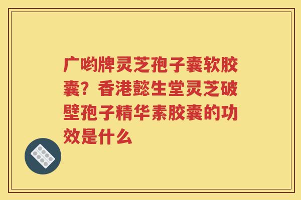 广哟牌灵芝孢子囊软胶囊？香港懿生堂灵芝破壁孢子精华素胶囊的功效是什么