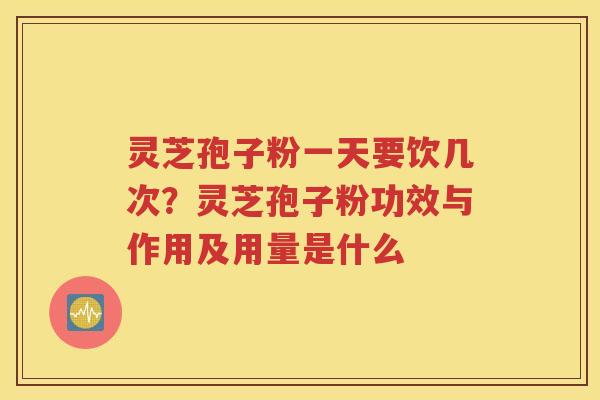 灵芝孢子粉一天要饮几次？灵芝孢子粉功效与作用及用量是什么