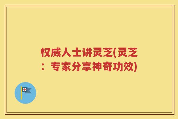 权威人士讲灵芝(灵芝：专家分享神奇功效)