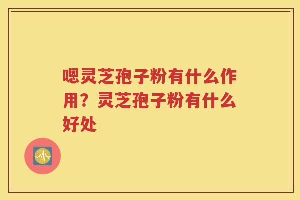 嗯灵芝孢子粉有什么作用？灵芝孢子粉有什么好处