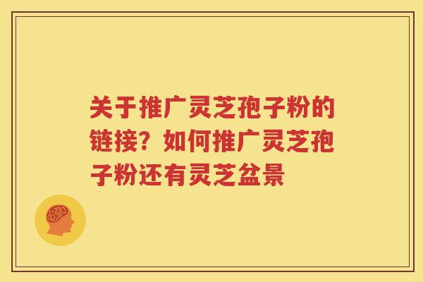 关于推广灵芝孢子粉的链接？如何推广灵芝孢子粉还有灵芝盆景