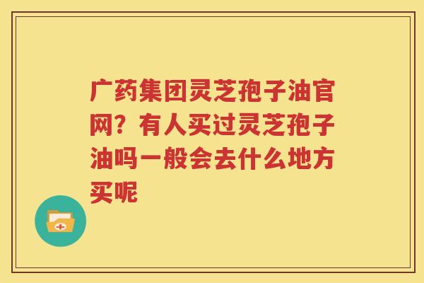 广药集团灵芝孢子油官网？有人买过灵芝孢子油吗一般会去什么地方买呢