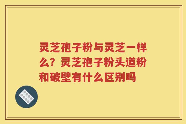 灵芝孢子粉与灵芝一样么？灵芝孢子粉头道粉和破壁有什么区别吗