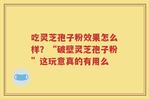 吃灵芝孢子粉效果怎么样？“破壁灵芝孢子粉”这玩意真的有用么