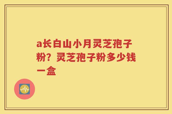 a长白山小月灵芝孢子粉？灵芝孢子粉多少钱一盒