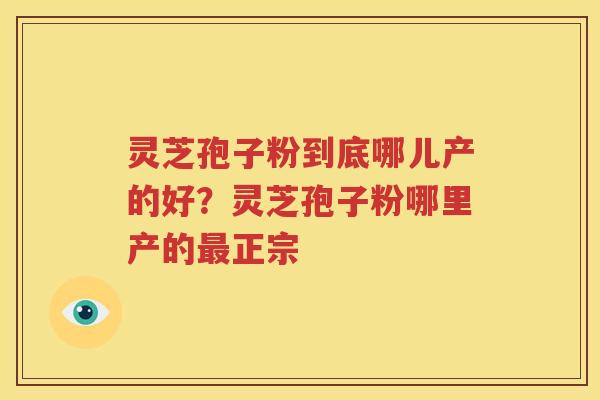 灵芝孢子粉到底哪儿产的好？灵芝孢子粉哪里产的最正宗