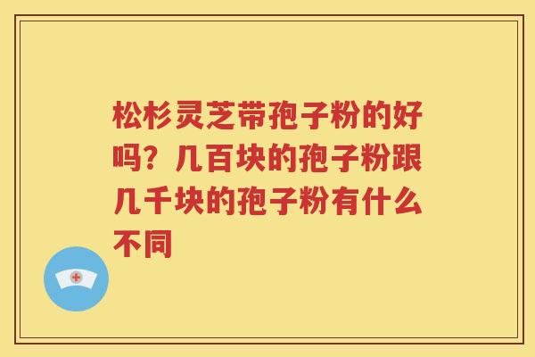 松杉灵芝带孢子粉的好吗？几百块的孢子粉跟几千块的孢子粉有什么不同