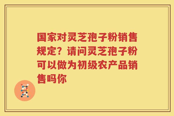 国家对灵芝孢子粉销售规定？请问灵芝孢子粉可以做为初级农产品销售吗你