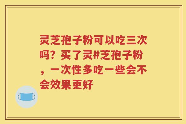 灵芝孢子粉可以吃三次吗？买了灵#芝孢子粉，一次性多吃一些会不会效果更好